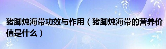 豬腳燉海帶功效與作用（豬腳燉海帶的營養(yǎng)價值是什么）