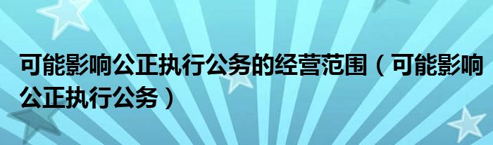 可能影響公正執(zhí)行公務(wù)的經(jīng)營范圍（可能影響公正執(zhí)行公務(wù)）