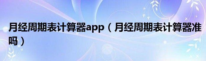 月經(jīng)周期表計(jì)算器app（月經(jīng)周期表計(jì)算器準(zhǔn)嗎）