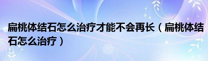 扁桃體結(jié)石怎么治療才能不會再長（扁桃體結(jié)石怎么治療）