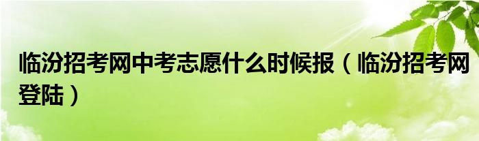 臨汾招考網(wǎng)中考志愿什么時候報（臨汾招考網(wǎng)登陸）