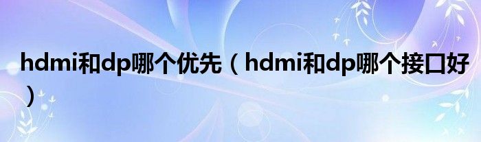 hdmi和dp哪個優(yōu)先（hdmi和dp哪個接口好）