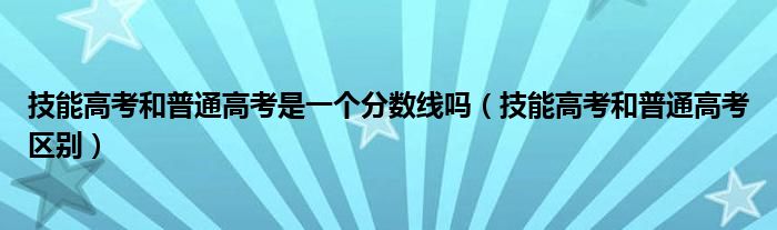 技能高考和普通高考是一個(gè)分?jǐn)?shù)線嗎（技能高考和普通高考區(qū)別）