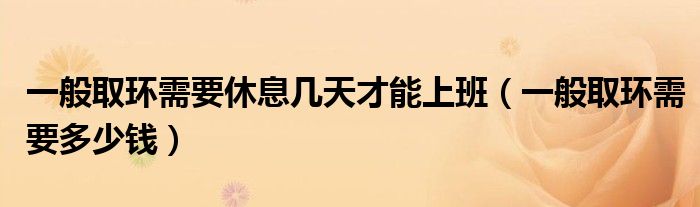 一般取環(huán)需要休息幾天才能上班（一般取環(huán)需要多少錢）