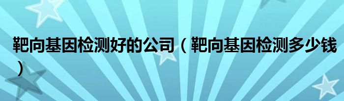 靶向基因檢測好的公司（靶向基因檢測多少錢）