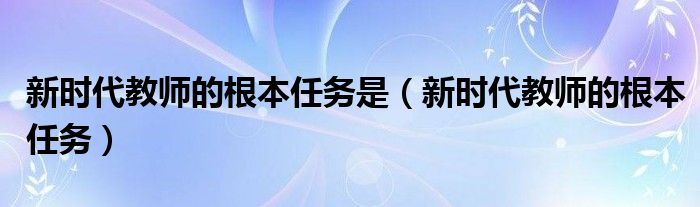 新時代教師的根本任務(wù)是（新時代教師的根本任務(wù)）