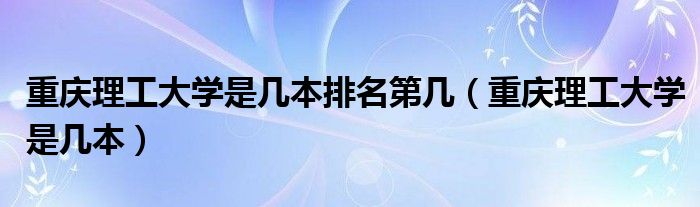 重慶理工大學(xué)是幾本排名第幾（重慶理工大學(xué)是幾本）