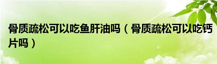 骨質(zhì)疏松可以吃魚肝油嗎（骨質(zhì)疏松可以吃鈣片嗎）