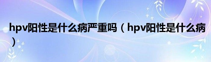 hpv陽(yáng)性是什么病嚴(yán)重嗎（hpv陽(yáng)性是什么病）