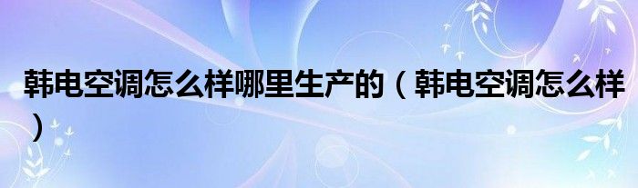 韓電空調怎么樣哪里生產的（韓電空調怎么樣）