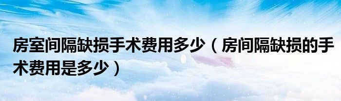 房室間隔缺損手術(shù)費用多少（房間隔缺損的手術(shù)費用是多少）