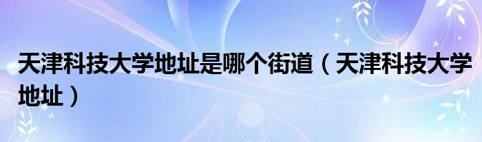 天津科技大學(xué)地址是哪個(gè)街道（天津科技大學(xué)地址）