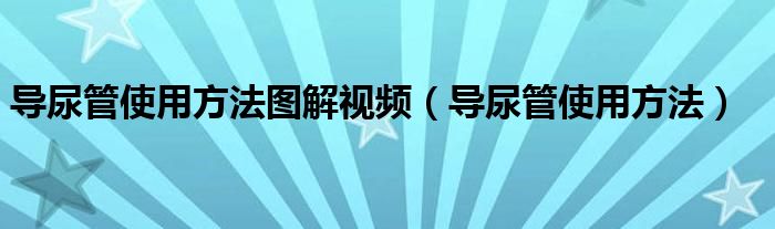 導(dǎo)尿管使用方法圖解視頻（導(dǎo)尿管使用方法）