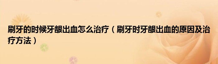 刷牙的時(shí)候牙齦出血怎么治療（刷牙時(shí)牙齦出血的原因及治療方法）