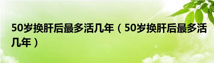 50歲換肝后最多活幾年（50歲換肝后最多活幾年）