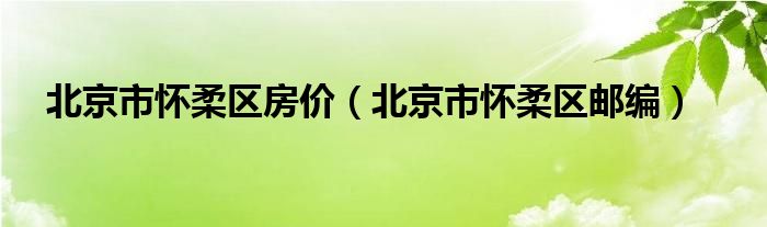 北京市懷柔區(qū)房價(jià)（北京市懷柔區(qū)郵編）