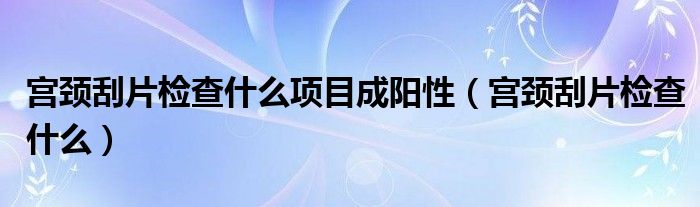 宮頸刮片檢查什么項目成陽性（宮頸刮片檢查什么）