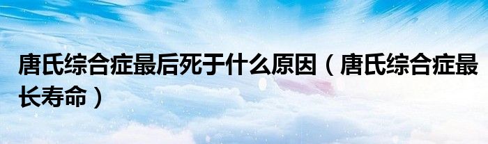 唐氏綜合癥最后死于什么原因（唐氏綜合癥最長壽命）