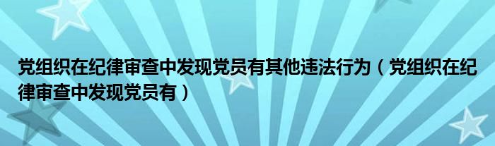 黨組織在紀律審查中發(fā)現(xiàn)黨員有其他違法行為（黨組織在紀律審查中發(fā)現(xiàn)黨員有）