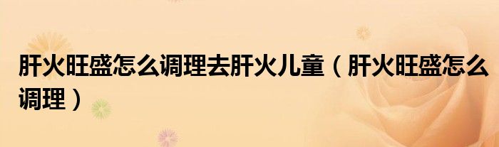 肝火旺盛怎么調(diào)理去肝火兒童（肝火旺盛怎么調(diào)理）