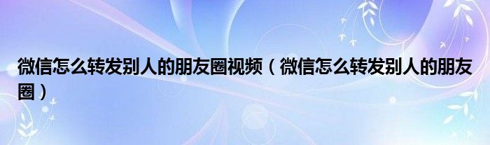 微信怎么轉(zhuǎn)發(fā)別人的朋友圈視頻（微信怎么轉(zhuǎn)發(fā)別人的朋友圈）