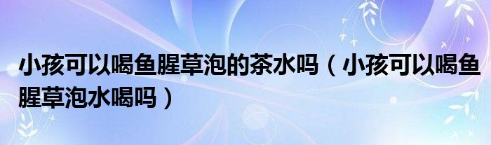 小孩可以喝魚腥草泡的茶水嗎（小孩可以喝魚腥草泡水喝嗎）