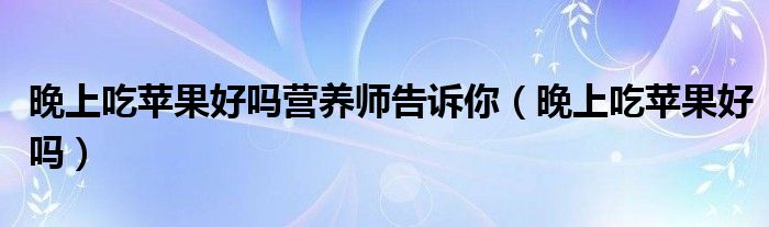 晚上吃蘋果好嗎營養(yǎng)師告訴你（晚上吃蘋果好嗎）