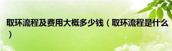 取環(huán)流程及費用大概多少錢（取環(huán)流程是什么）