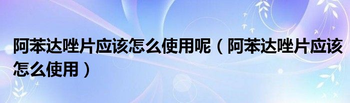 阿苯達(dá)唑片應(yīng)該怎么使用呢（阿苯達(dá)唑片應(yīng)該怎么使用）