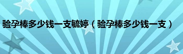 驗(yàn)孕棒多少錢一支毓婷（驗(yàn)孕棒多少錢一支）