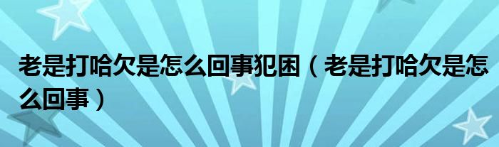 老是打哈欠是怎么回事犯困（老是打哈欠是怎么回事）