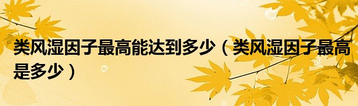 類風(fēng)濕因子最高能達(dá)到多少（類風(fēng)濕因子最高是多少）