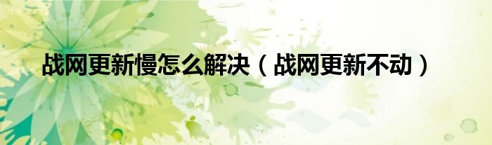 戰(zhàn)網(wǎng)更新慢怎么解決（戰(zhàn)網(wǎng)更新不動）