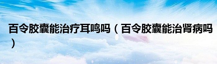 百令膠囊能治療耳鳴嗎（百令膠囊能治腎病嗎）