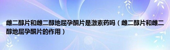 雌二醇片和雌二醇地屈孕酮片是激素藥嗎（雌二醇片和雌二醇地屈孕酮片的作用）