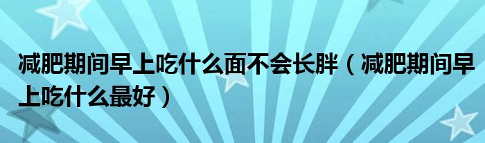 減肥期間早上吃什么面不會(huì)長(zhǎng)胖（減肥期間早上吃什么最好）