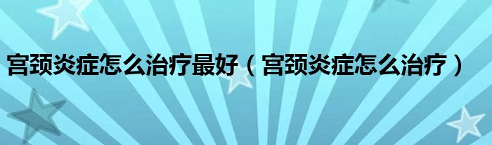 宮頸炎癥怎么治療最好（宮頸炎癥怎么治療）