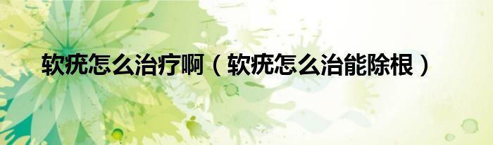 軟疣怎么治療啊（軟疣怎么治能除根）