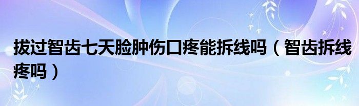 拔過智齒七天臉腫傷口疼能拆線嗎（智齒拆線疼嗎）