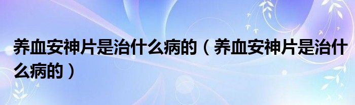 養(yǎng)血安神片是治什么病的（養(yǎng)血安神片是治什么病的）