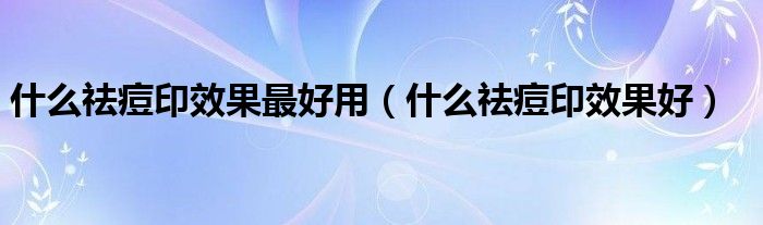 什么祛痘印效果最好用（什么祛痘印效果好）