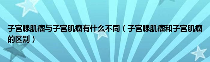 子宮腺肌瘤與子宮肌瘤有什么不同（子宮腺肌瘤和子宮肌瘤的區(qū)別）