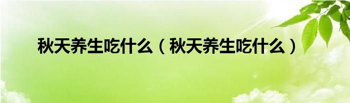 秋天養(yǎng)生吃什么（秋天養(yǎng)生吃什么）