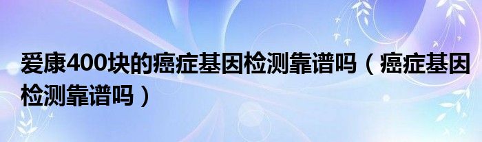 愛康400塊的癌癥基因檢測靠譜嗎（癌癥基因檢測靠譜嗎）