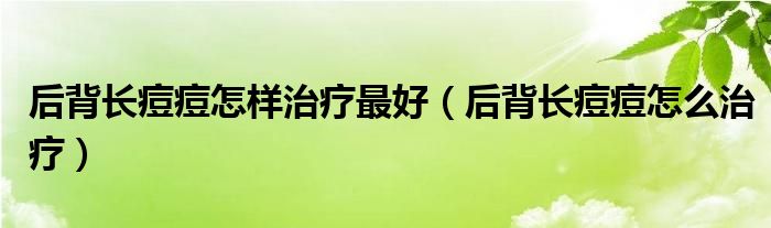 后背長(zhǎng)痘痘怎樣治療最好（后背長(zhǎng)痘痘怎么治療）