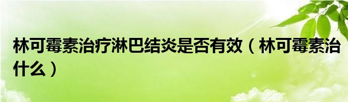 林可霉素治療淋巴結(jié)炎是否有效（林可霉素治什么）