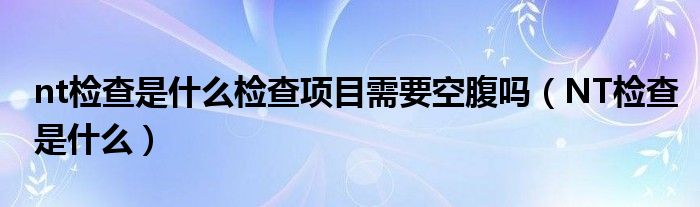 nt檢查是什么檢查項(xiàng)目需要空腹嗎（NT檢查是什么）