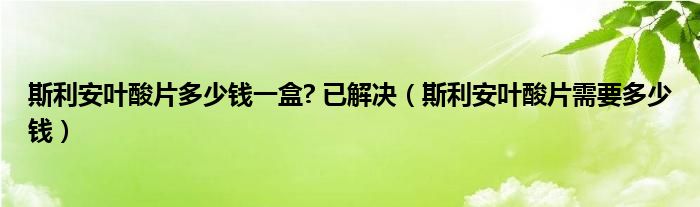 斯利安葉酸片多少錢一盒? 已解決（斯利安葉酸片需要多少錢）