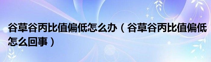 谷草谷丙比值偏低怎么辦（谷草谷丙比值偏低怎么回事）