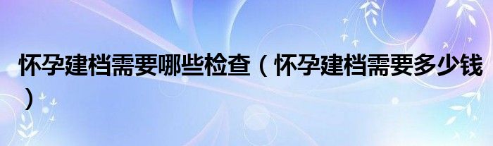 懷孕建檔需要哪些檢查（懷孕建檔需要多少錢）